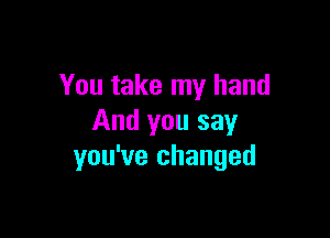 You take my hand

And you say
you've changed
