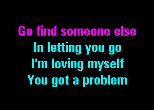 Go find someone else
In letting you go

I'm loving myself
You got a problem