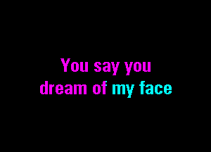 You say you

dream of my face