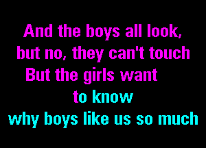 And the boys all look,
but no, they can't touch
But the girls want
to know
why boys like us so much