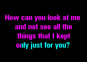 How can you look at me
and not see all the

things that I kept
only just for you?