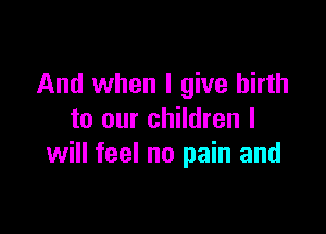And when I give birth

to our children I
will feel no pain and