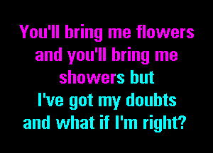 You'll bring me flowers
and you'll bring me
showers but
I've got my doubts
and what if I'm right?
