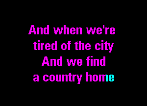 And when we're
tired of the city

And we find
a country home