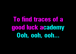 To find traces of a

good luck academy
Ooh,ooh.oohu.