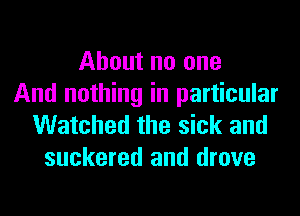 About no one
And nothing in particular

Watched the sick and
suckered and drove