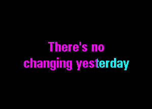 There's no

changing yesterday