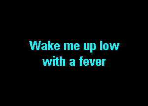 Wake me up low

with a fever