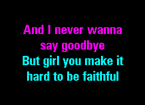 And I never wanna
say goodbye

But girl you make it
hard to be faithful