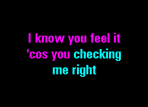 I know you feel it

'cos you checking
me right