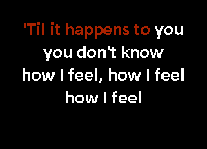 'Til it happens to you
you don't know

how I feel, how I feel
how I feel