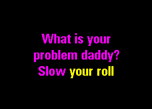 What is your

problem daddy?
Slow your roll