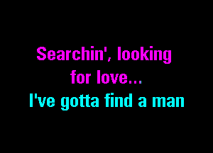 Searchin', looking

for love...
I've gotta find a man