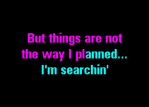But things are not

the way I planned...
I'm searchin'