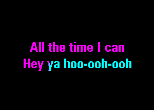 All the time I can

Hey ya hoo-ooh-ooh