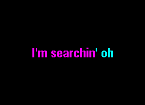 I'm searchin' oh