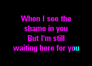When I see the
shame in you

But I'm still
waiting here for you