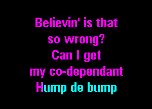 Believin' is that
so wrong?

Can I get
my co-dependant
Hump de bump