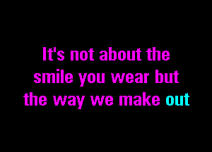 It's not about the

smile you wear but
the way we make out