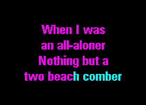When I was
an all-aloner

Nothing but a
two beach comher