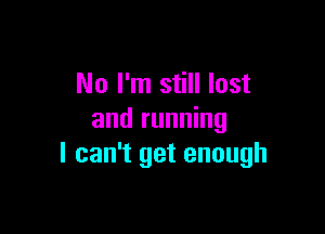 No I'm still lost

and running
I can't get enough
