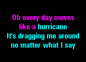 on every day moves
like a hurricane
It's dragging me around
no matter what I say