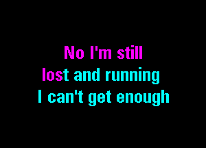 No I'm still

lost and running
I can't get enough