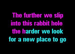 The further we slip
into this rabbit hole

the harder we look
for a new place to go