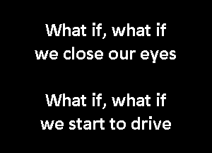 What if, what if
we close our eyes

What if, what if
we start to drive