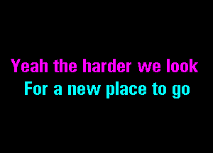 Yeah the harder we look

For a new place to go