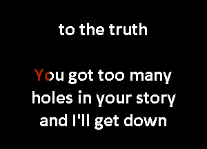 to the truth

You got too many
holes in your story
and I'll get down