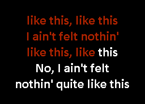 like this, like this
I ain't felt nothin'

like this, like this
No, I ain't felt
nothin' quite like this