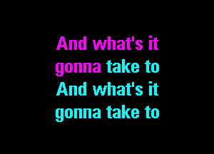 And what's it
gonna take to

And what's it
gonna take to