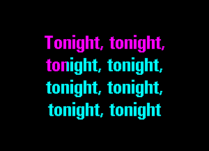 Tonight, tonight.
tonight. tonight.

tonight, tonight,
tonight, tonight