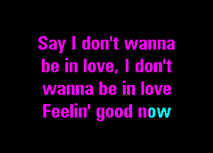 Say I don't wanna
be in love. I don't

wanna be in love
Feelin' good now