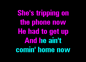 She's tripping on
the phone now

He had to get up
And he ain't
comin' home now