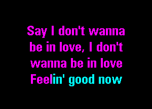 Say I don't wanna
be in love. I don't

wanna be in love
Feelin' good now