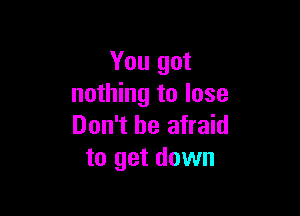 You got
nothing to lose

Don't be afraid
to get down