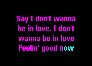 Say I don't wanna
be in love. I don't

wanna be in love
Feelin' good now