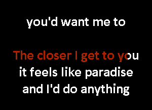 you'd want me to

The closer I get to you
it feels like paradise
and I'd do anything