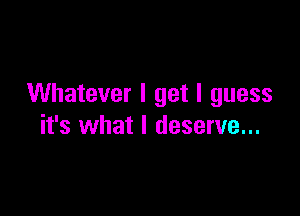Whatever I get I guess

it's what I deserve...