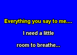 Everything you say to me....

I need a little

room to breathe...