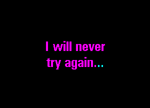 I will never

try again...