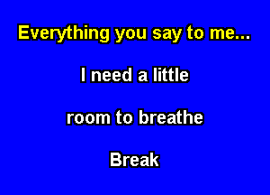 Everything you say to me...

I need a little
room to breathe

Break