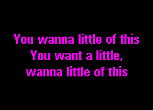 You wanna little of this

You want a little,
wanna little of this