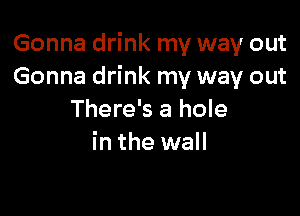 Gonna drink my way out
Gonna drink my way out

There's a hole
in the wall