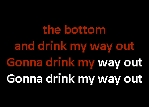 the bottom
and drink my way out

Gonna drink my way out
Gonna drink my way out