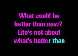 What could be
better than now?

Life's not about
what's better than