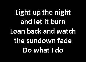 Light up the night
and let it burn

Lean back and watch
the sundown fade
Do what I do