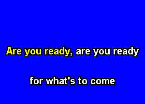 Are you ready, are you ready

for what's to come